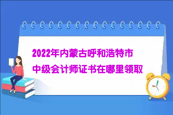 2022年内蒙古呼和浩特市中级会计师证书在哪里领取