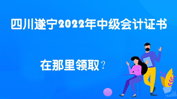 四川遂宁2022年中级会计证书在那里领取？